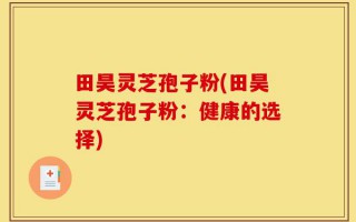 田昊灵芝孢子粉(田昊灵芝孢子粉：健康的选择)