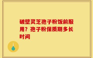 破壁灵芝孢子粉饭前服用？孢子粉保质期多长时间