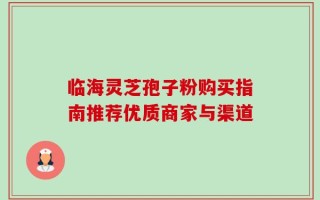 临海灵芝孢子粉购买指南推荐优质商家与渠道