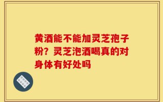 黄酒能不能加灵芝孢子粉？灵芝泡酒喝真的对身体有好处吗