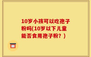 10岁小孩可以吃孢子粉吗(10岁以下儿童能否食用孢子粉？)