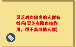 灵芝对血糖高的人群有益吗(灵芝有降血糖作用，适于高血糖人群)