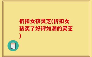 折扣女孩灵芝(折扣女孩买了好评如潮的灵芝)