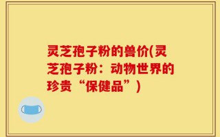 灵芝孢子粉的兽价(灵芝孢子粉：动物世界的珍贵“保健品”)