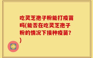 吃灵芝孢子粉能打疫苗吗(能否在吃灵芝孢子粉的情况下接种疫苗？)