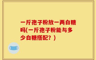 一斤孢子粉放一两白糖吗(一斤孢子粉能与多少白糖搭配？)