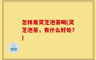 怎样用灵芝泡茶喝(灵芝泡茶，有什么好处？)