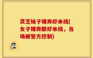 灵芝妹子裸奔虾米线(女子裸奔酿虾米线，当场被警方控制)
