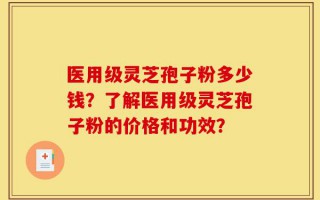 医用级灵芝孢子粉多少钱？了解医用级灵芝孢子粉的价格和功效？