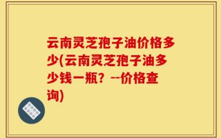 云南灵芝孢子油价格多少(云南灵芝孢子油多少钱一瓶？--价格查询)