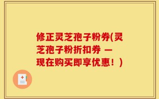 修正灵芝孢子粉券(灵芝孢子粉折扣券 — 现在购买即享优惠！)