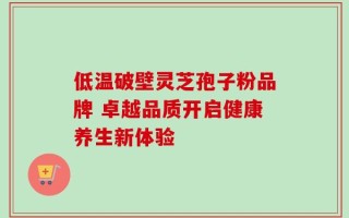 低温破壁灵芝孢子粉品牌 卓越品质开启健康养生新体验
