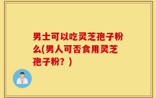 男士可以吃灵芝孢子粉么(男人可否食用灵芝孢子粉？)