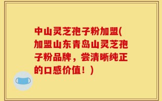 中山灵芝孢子粉加盟(加盟山东青岛山灵芝孢子粉品牌，尝清晰纯正的口感价值！)