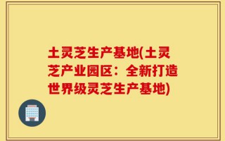 土灵芝生产基地(土灵芝产业园区：全新打造世界级灵芝生产基地)