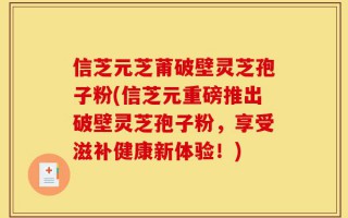 信芝元芝莆破壁灵芝孢子粉(信芝元重磅推出破壁灵芝孢子粉，享受滋补健康新体验！)