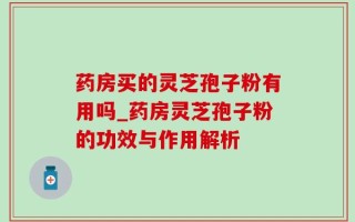 药房买的灵芝孢子粉有用吗_药房灵芝孢子粉的功效与作用解析