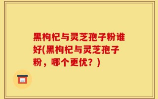 黑枸杞与灵芝孢子粉谁好(黑枸杞与灵芝孢子粉，哪个更优？)