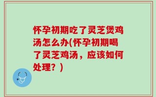 怀孕初期吃了灵芝煲鸡汤怎么办(怀孕初期喝了灵芝鸡汤，应该如何处理？)