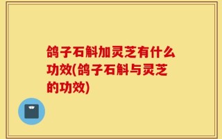 鸽子石斛加灵芝有什么功效(鸽子石斛与灵芝的功效)