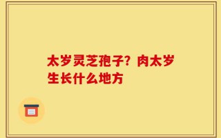 太岁灵芝孢子？肉太岁生长什么地方