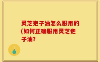 灵芝狍子油怎么服用的(如何正确服用灵芝狍子油？