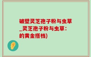 破壁灵芝孢子粉与虫草_灵芝孢子粉与虫草：的黄金搭档)