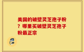 美国的破壁灵芝孢子粉？哪里买破壁灵芝孢子粉最正宗