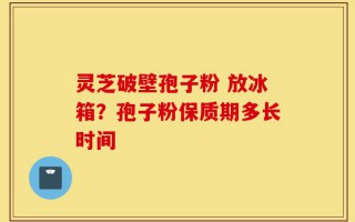 灵芝破壁孢子粉 放冰箱？孢子粉保质期多长时间