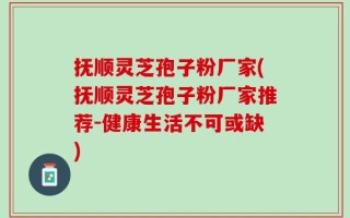 抚顺灵芝孢子粉厂家(抚顺灵芝孢子粉厂家推荐-健康生活不可或缺)