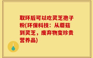 取环后可以吃灵芝孢子粉(环保科技：从蘑菇到灵芝，废弃物变珍贵营养品)