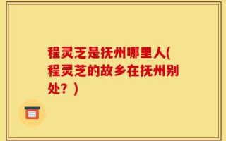 程灵芝是抚州哪里人(程灵芝的故乡在抚州别处？)