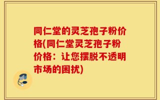 同仁堂的灵芝孢子粉价格(同仁堂灵芝孢子粉价格：让您摆脱不透明市场的困扰)