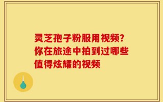 灵芝孢子粉服用视频？你在旅途中拍到过哪些值得炫耀的视频