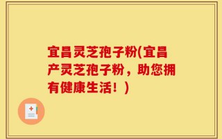 宜昌灵芝孢子粉(宜昌产灵芝孢子粉，助您拥有健康生活！)