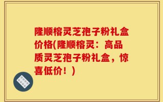 隆顺榕灵芝孢子粉礼盒价格(隆顺榕灵：高品质灵芝孢子粉礼盒，惊喜低价！)