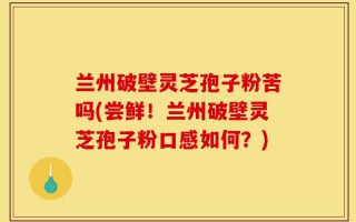 兰州破壁灵芝孢子粉苦吗(尝鲜！兰州破壁灵芝孢子粉口感如何？)