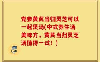 党参黄芪当归灵芝可以一起煲汤(中式养生汤美味方，黄芪当归灵芝汤值得一试！)