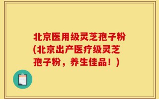北京医用级灵芝孢子粉(北京出产医疗级灵芝孢子粉，养生佳品！)