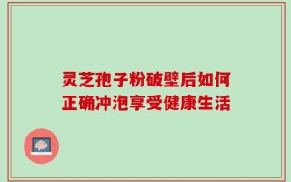 灵芝孢子粉破壁后如何正确冲泡享受健康生活
