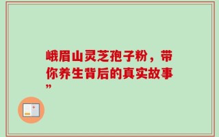 峨眉山灵芝孢子粉，带你养生背后的真实故事”