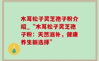 木耳松子灵芝孢子粉介绍_“木耳松子灵芝孢子粉：天然滋补，健康养生新选择”