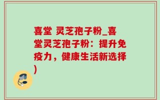 喜堂 灵芝孢子粉_喜堂灵芝孢子粉：提升免疫力，健康生活新选择)