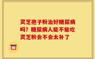 灵芝孢子粉治好糖尿病吗？糖尿病人能不能吃灵芝粉会不会太补了