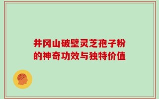 井冈山破壁灵芝孢子粉的神奇功效与独特价值