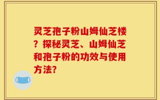 灵芝孢子粉山姆仙芝楼？探秘灵芝、山姆仙芝和孢子粉的功效与使用方法？