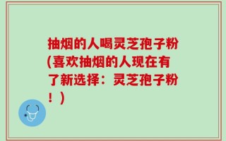 抽烟的人喝灵芝孢子粉(喜欢抽烟的人现在有了新选择：灵芝孢子粉！)