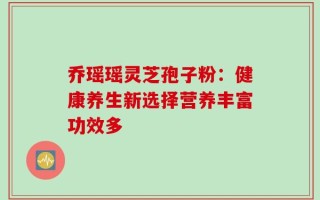 乔瑶瑶灵芝孢子粉：健康养生新选择营养丰富功效多