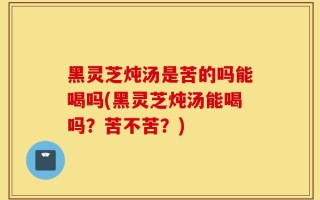黑灵芝炖汤是苦的吗能喝吗(黑灵芝炖汤能喝吗？苦不苦？)
