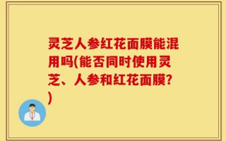 灵芝人参红花面膜能混用吗(能否同时使用灵芝、人参和红花面膜？)